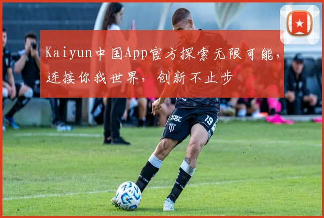 Kaiyun中国App官方探索无限可能，连接你我世界，创新不止步